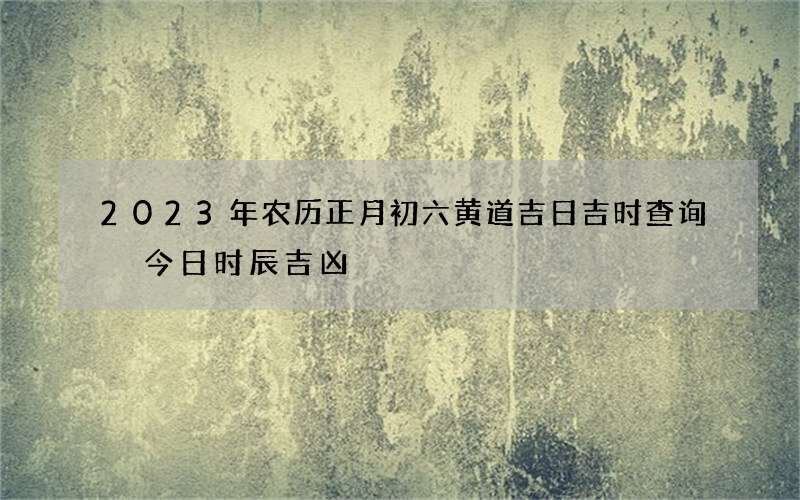 2023年农历正月初六黄道吉日吉时查询 今日时辰吉凶
